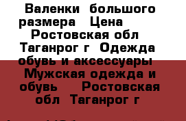 Валенки  большого размера › Цена ­ 300 - Ростовская обл., Таганрог г. Одежда, обувь и аксессуары » Мужская одежда и обувь   . Ростовская обл.,Таганрог г.